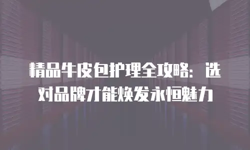 精品牛皮包护理全攻略：选对品牌才能焕发永恒魅力