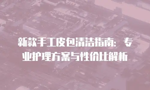 新款手工皮包清洁指南：专业护理方案与性价比解析