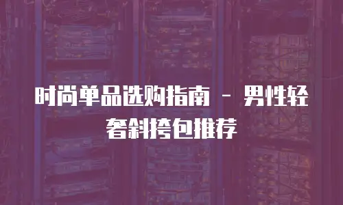 时尚单品选购指南 - 男性轻奢斜挎包推荐