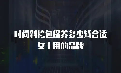 时尚斜挎包保养多少钱合适女士用的品牌