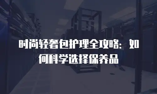 时尚轻奢包护理全攻略：如何科学选择保养品