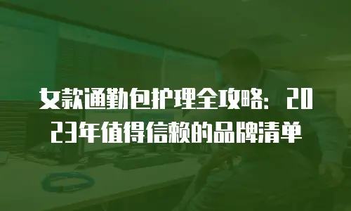 女款通勤包护理全攻略：2023年值得信赖的品牌清单