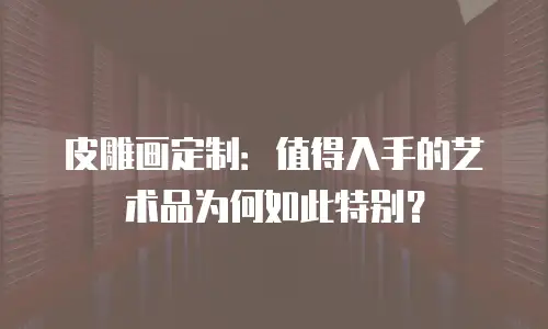 皮雕画定制：值得入手的艺术品为何如此特别？