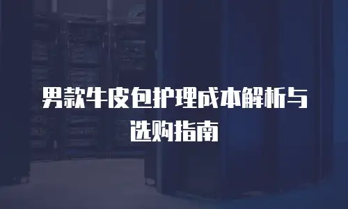 男款牛皮包护理成本解析与选购指南