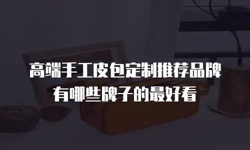 高端手工皮包定制推荐品牌有哪些牌子的最好看