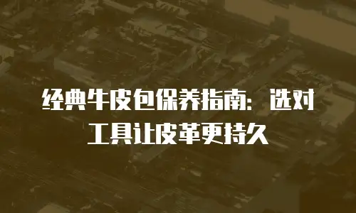 经典牛皮包保养指南：选对工具让皮革更持久