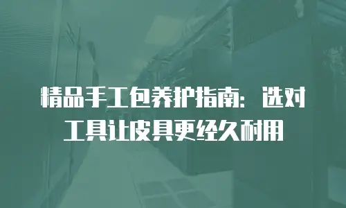 精品手工包养护指南：选对工具让皮具更经久耐用