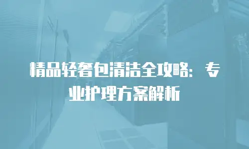 精品轻奢包清洁全攻略：专业护理方案解析