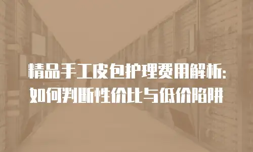 精品手工皮包护理费用解析：如何判断性价比与低价陷阱