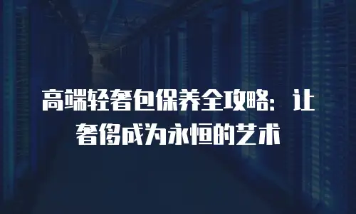 高端轻奢包保养全攻略：让奢侈成为永恒的艺术