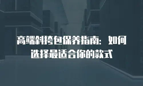 高端斜挎包保养指南：如何选择最适合你的款式