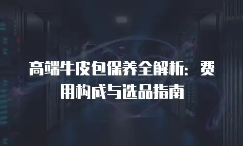 高端牛皮包保养全解析：费用构成与选品指南