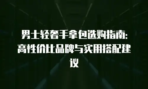 男士轻奢手拿包选购指南：高性价比品牌与实用搭配建议
