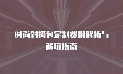 时尚斜挎包定制费用解析与避坑指南