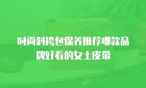 时尚斜挎包保养推荐哪款品牌好看的女士皮带