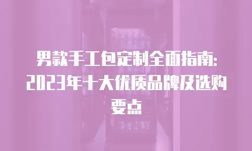男款手工包定制全面指南：2023年十大优质品牌及选购要点