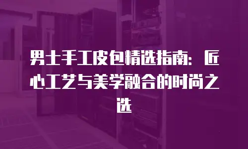 男士手工皮包精选指南：匠心工艺与美学融合的时尚之选