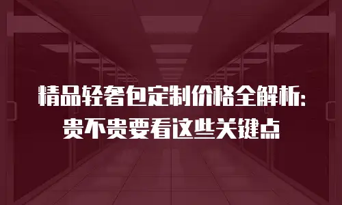 精品轻奢包定制价格全解析：贵不贵要看这些关键点
