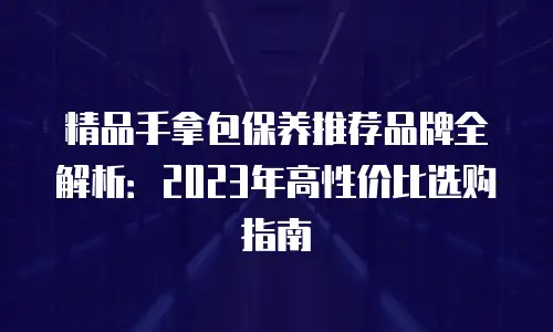 精品手拿包保养推荐品牌全解析：2023年高性价比选购指南