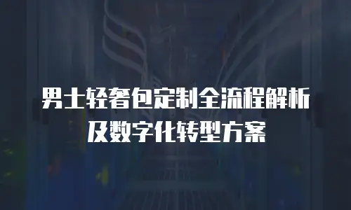 男士轻奢包定制全流程解析及数字化转型方案