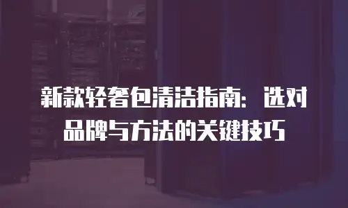 新款轻奢包清洁指南：选对品牌与方法的关键技巧