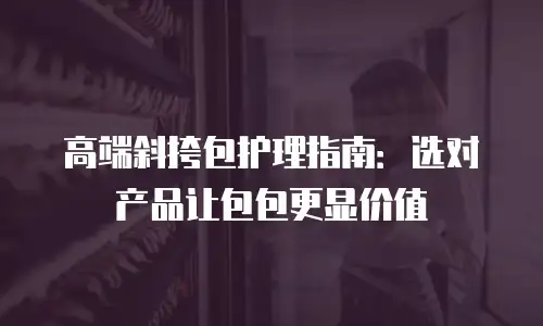 高端斜挎包护理指南：选对产品让包包更显价值