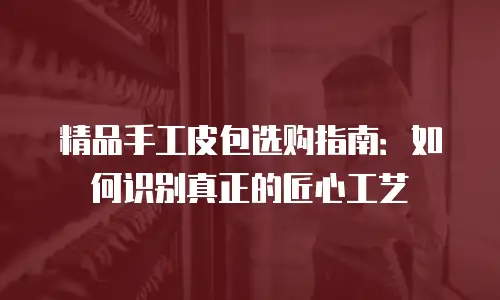 精品手工皮包选购指南：如何识别真正的匠心工艺