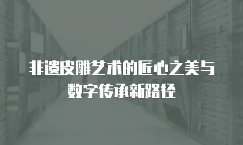 非遗皮雕艺术的匠心之美与数字传承新路径