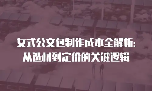女式公文包制作成本全解析：从选材到定价的关键逻辑