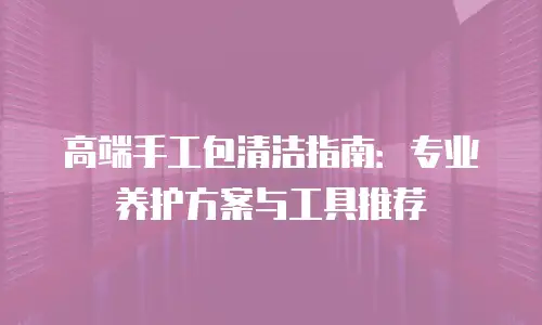 高端手工包清洁指南：专业养护方案与工具推荐