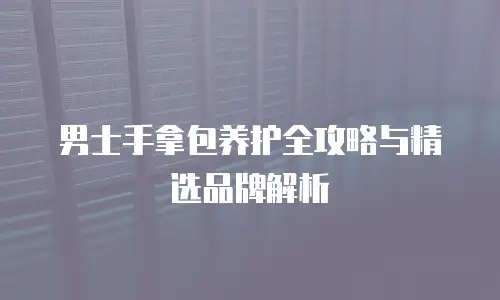 男士手拿包养护全攻略与精选品牌解析