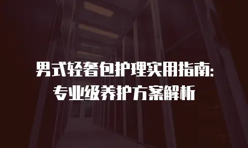 男式轻奢包护理实用指南：专业级养护方案解析