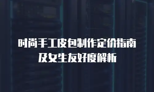 时尚手工皮包制作定价指南及女生友好度解析