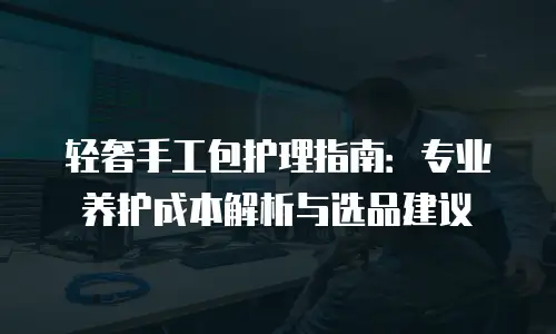 轻奢手工包护理指南：专业养护成本解析与选品建议