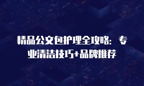 精品公文包护理全攻略：专业清洁技巧+品牌推荐