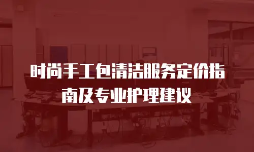 时尚手工包清洁服务定价指南及专业护理建议