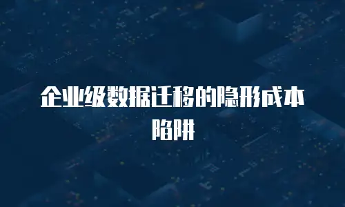 企业级数据迁移的隐形成本陷阱