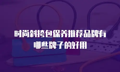 时尚斜挎包保养推荐品牌有哪些牌子的好用