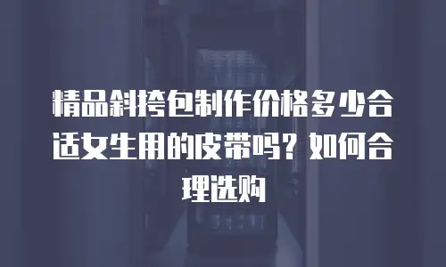 精品斜挎包制作价格多少合适女生用的皮带吗？如何合理选购