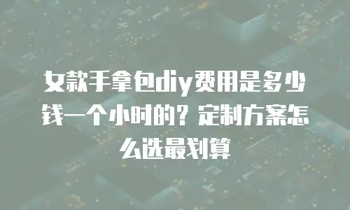 女款手拿包diy费用是多少钱一个小时的？定制方案怎么选最划算