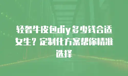 轻奢牛皮包diy多少钱合适女生？定制化方案帮你精准选择