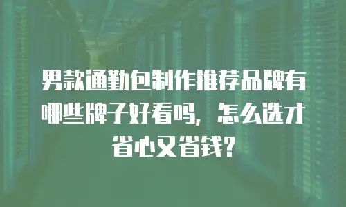 男款通勤包制作推荐品牌有哪些牌子好看吗，怎么选才省心又省钱？