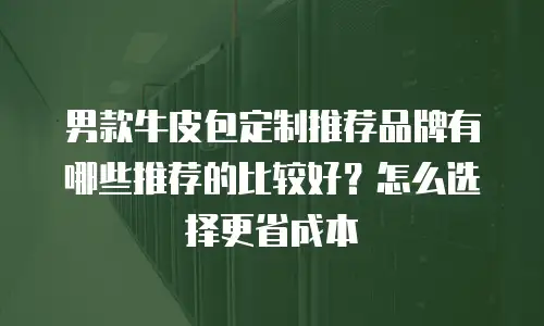 男款牛皮包定制推荐品牌有哪些推荐的比较好？怎么选择更省成本