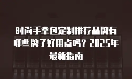 时尚手拿包定制推荐品牌有哪些牌子好用点吗？2025年最新指南