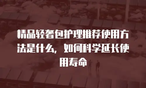 精品轻奢包护理推荐使用方法是什么，如何科学延长使用寿命