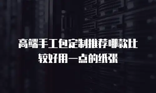 高端手工包定制推荐哪款比较好用一点的纸张