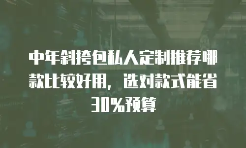 中年斜挎包私人定制推荐哪款比较好用，选对款式能省30%预算