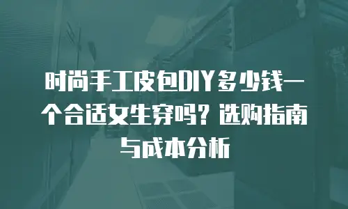 时尚手工皮包DIY多少钱一个合适女生穿吗？选购指南与成本分析