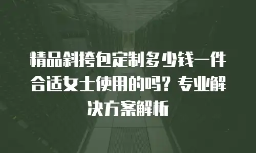 精品斜挎包定制多少钱一件合适女士使用的吗？专业解决方案解析
