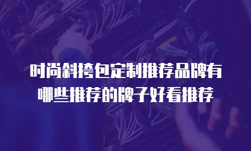 时尚斜挎包定制推荐品牌有哪些推荐的牌子好看推荐